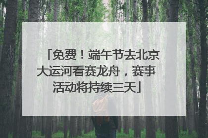 免费！端午节去北京大运河看赛龙舟，赛事活动将持续三天