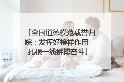 全国道德模范载誉归皖：发挥好榜样作用 扎根一线拼搏奋斗