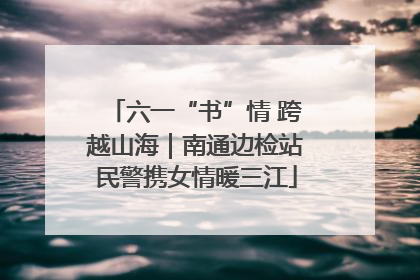 六一“书”情 跨越山海｜南通边检站民警携女情暖三江