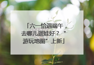 六一恰遇端午，去哪儿遛娃好？“游玩地图”上新