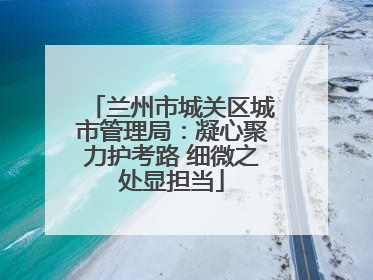兰州市城关区城市管理局：凝心聚力护考路 细微之处显担当