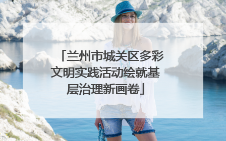 兰州市城关区多彩文明实践活动绘就基层治理新画卷
