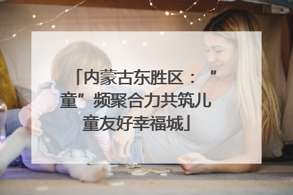 内蒙古东胜区：“童”频聚合力共筑儿童友好幸福城