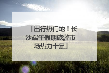 出行热门地！长沙端午假期旅游市场热力十足
