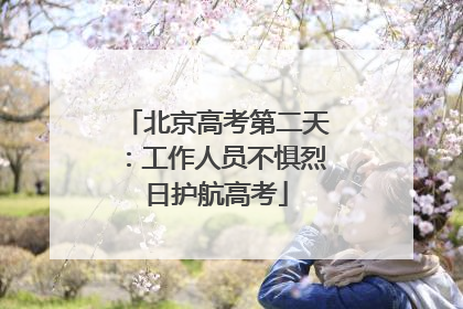 北京高考第二天：工作人员不惧烈日护航高考
