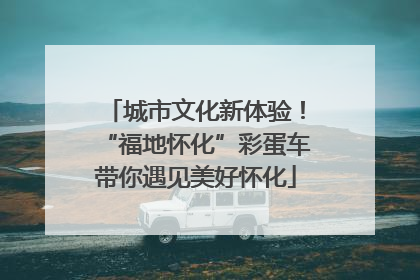城市文化新体验！“福地怀化”彩蛋车带你遇见美好怀化