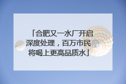 合肥又一水厂开启深度处理，百万市民将喝上更高品质水
