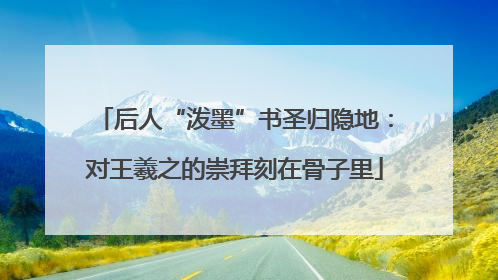 后人“泼墨”书圣归隐地：对王羲之的崇拜刻在骨子里