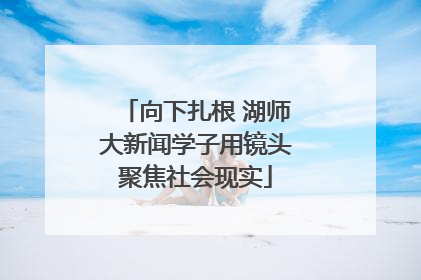向下扎根 湖师大新闻学子用镜头聚焦社会现实