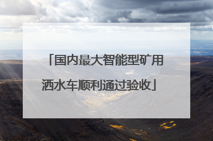 国内最大智能型矿用洒水车顺利通过验收