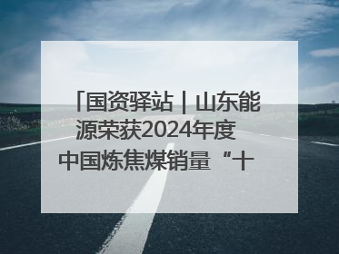 国资驿站｜山东能源荣获2024年度中国炼焦煤销量“十强”；全国首例铁路盖上智慧物流园钢结构主体完工