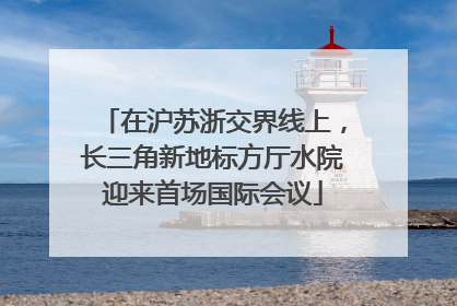 在沪苏浙交界线上，长三角新地标方厅水院迎来首场国际会议