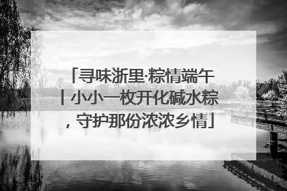 寻味浙里·粽情端午丨小小一枚开化碱水粽，守护那份浓浓乡情
