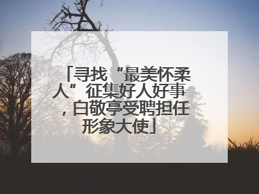 寻找“最美怀柔人”征集好人好事，白敬亭受聘担任形象大使
