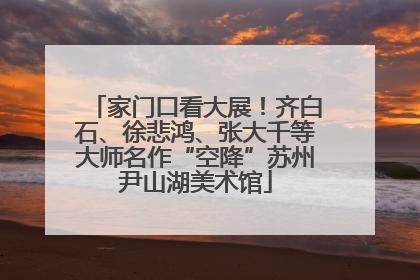 家门口看大展！齐白石、徐悲鸿、张大千等大师名作“空降”苏州尹山湖美术馆