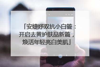 安婕妤双抗小白管：开启去黄护肤品新篇，焕活年轻亮白美肌