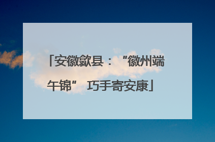安徽歙县：“徽州端午锦” 巧手寄安康