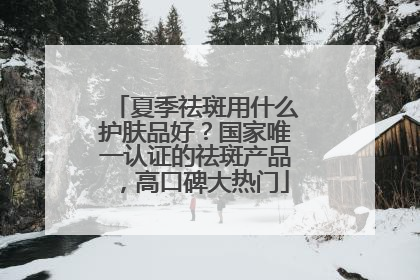 夏季祛斑用什么护肤品好？国家唯一认证的祛斑产品，高口碑大热门
