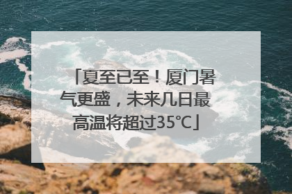 夏至已至！厦门暑气更盛，未来几日最高温将超过35℃