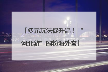 多元玩法促升温！“河北游”圈粉海外客