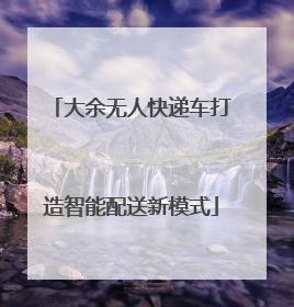 大余无人快递车打造智能配送新模式