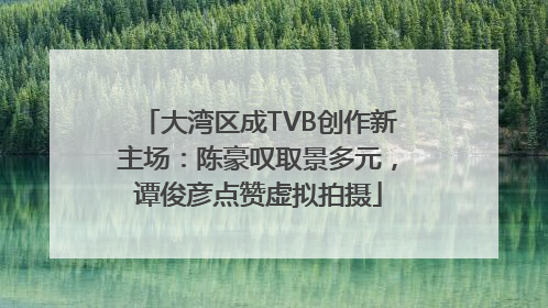 大湾区成TVB创作新主场：陈豪叹取景多元，谭俊彦点赞虚拟拍摄