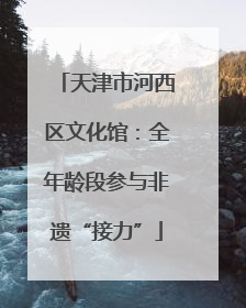 天津市河西区文化馆：全年龄段参与非遗“接力”
