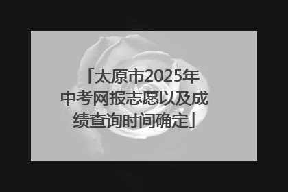 太原市2025年中考网报志愿以及成绩查询时间确定