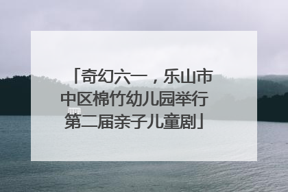 奇幻六一，乐山市中区棉竹幼儿园举行第二届亲子儿童剧
