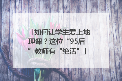 如何让学生爱上地理课？这位“95后”教师有“绝活”