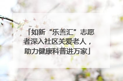如新“乐善汇”志愿者深入社区关爱老人，助力健康科普进万家