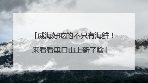 威海好吃的不只有海鲜！来看看里口山上新了啥
