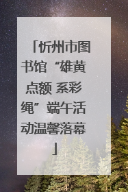 忻州市图书馆“雄黄点额 系彩绳”端午活动温馨落幕