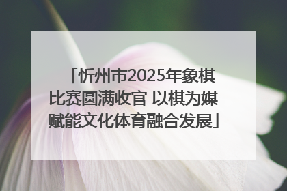 忻州市2025年象棋比赛圆满收官 以棋为媒赋能文化体育融合发展