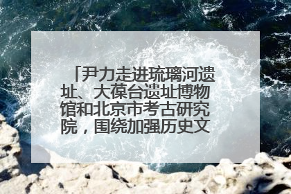 尹力走进琉璃河遗址、大葆台遗址博物馆和北京市考古研究院，围绕加强历史文化名城保护调研