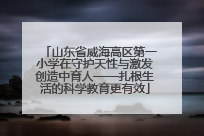 山东省威海高区第一小学在守护天性与激发创造中育人——扎根生活的科学教育更有效