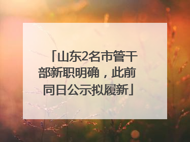 山东2名市管干部新职明确，此前同日公示拟履新