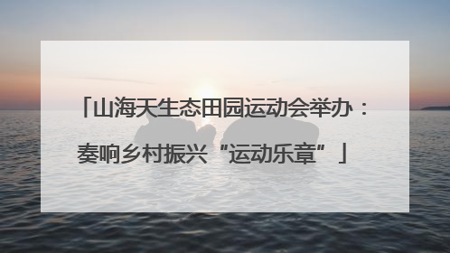 山海天生态田园运动会举办：奏响乡村振兴“运动乐章”