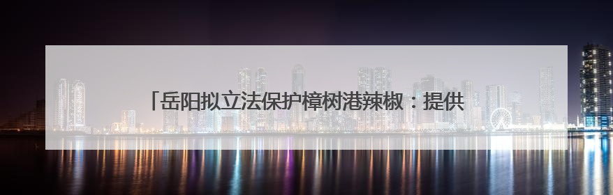 岳阳拟立法保护樟树港辣椒：提供种质资源需审批，违规最高罚5万