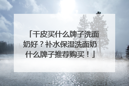 干皮买什么牌子洗面奶好？补水保湿洗面奶什么牌子推荐购买！