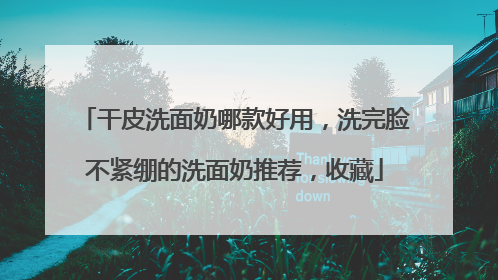 干皮洗面奶哪款好用，洗完脸不紧绷的洗面奶推荐，收藏