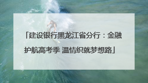 建设银行黑龙江省分行：金融护航高考季 温情织就梦想路