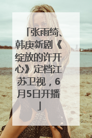 张雨绮、韩庚新剧《绽放的许开心》定档江苏卫视，6月5日开播