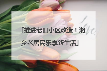 推进老旧小区改造！湘乡老居民乐享新生活