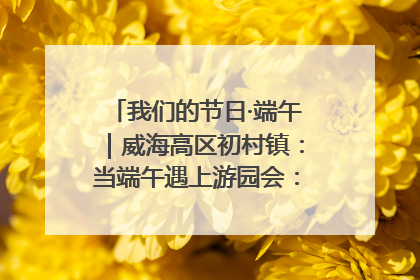 我们的节日·端午｜威海高区初村镇：当端午遇上游园会：来一场“粽”享欢乐的趣味冒险！