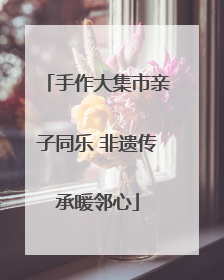 手作大集市亲子同乐 非遗传承暖邻心
