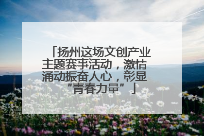 扬州这场文创产业主题赛事活动，激情涌动振奋人心，彰显“青春力量”