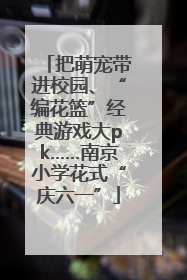把萌宠带进校园、“编花篮”经典游戏大pk……南京小学花式“庆六一”