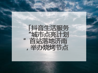 抖音生活服务“城市点亮计划”首站落地济南，举办烧烤节点亮“夜经济”