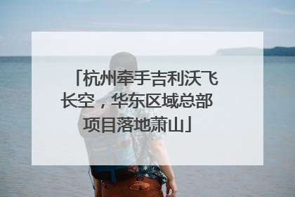 杭州牵手吉利沃飞长空，华东区域总部项目落地萧山